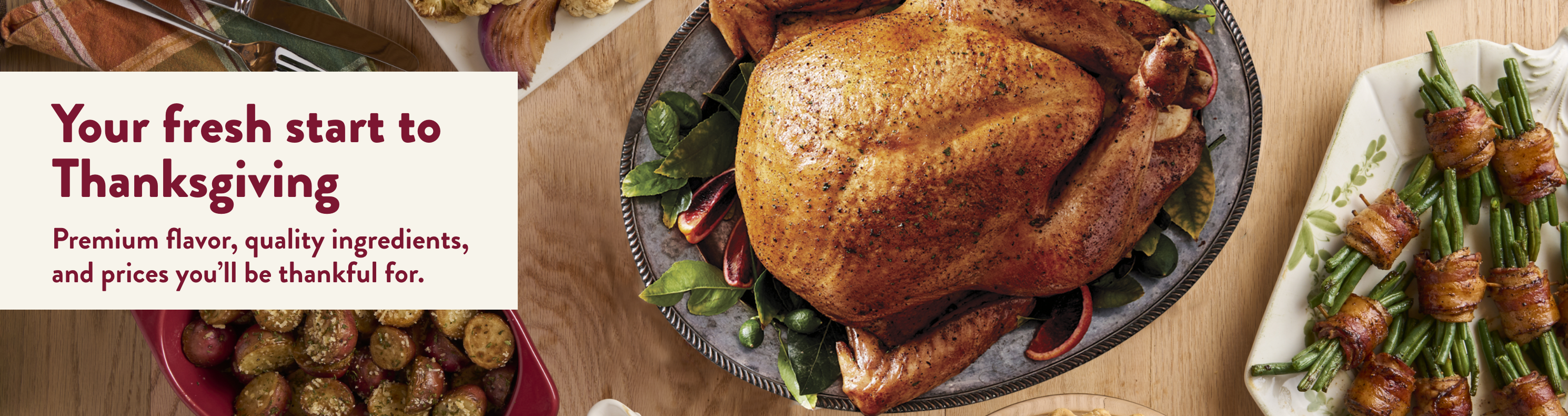 Your fresh start to Thanksgiving. Premium flavor, quality ingredients, and prices you'll be thanksful for,
